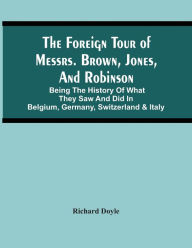 Title: The Foreign Tour Of Messrs. Brown, Jones, And Robinson: Being The History Of What They Saw And Did In Belgium, Germany, Switzerland & Italy, Author: Richard Doyle