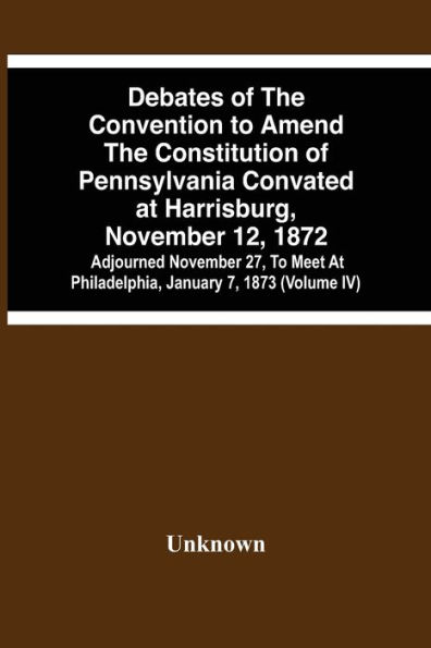 Debates Of The Convention To Amend The Constitution Of Pennsylvania Convated At Harrisburg, November 12, 1872; Adjourned November 27, To Meet At Philadelphia, January 7, 1873 (Volume Iv)