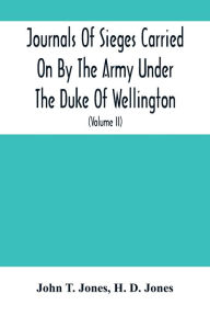 Title: Journals Of Sieges Carried On By The Army Under The Duke Of Wellington, In Spain, During The Years 1811 To 1814: With Notes And Additions ; Also Memoranda Relative To The Lines Thrown Up To Cover Lisbon In 1810 (Volume Ii), Author: John T. Jones