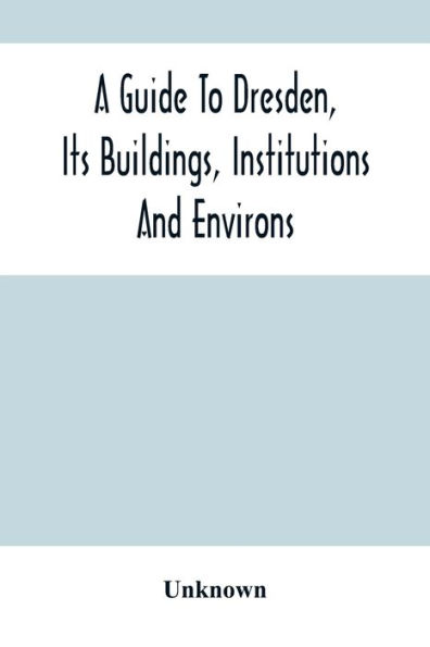 A Guide To Dresden, Its Buildings, Institutions And Environs: With A Plan Of The Town
