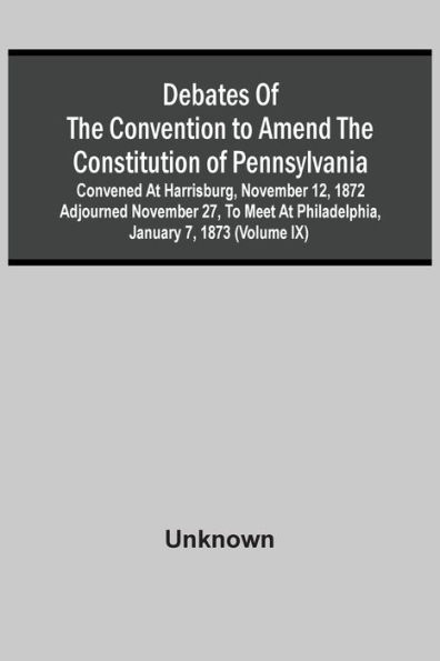 Debates Of The Convention To Amend The Constitution Of Pennsylvania; Convened At Harrisburg, November 12, 1872 Adjourned November 27, To Meet At Philadelphia, January 7, 1873 (Volume Ix)