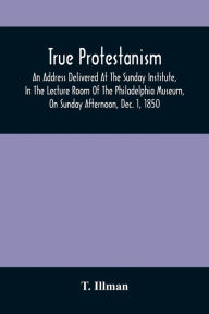 Title: True Protestanism: An Address Delivered At The Sunday Institute, In The Lecture Room Of The Philadelphia Museum, On Sunday Afternoon, Dec. 1, 1850, Intended As A Review Of Two Lectures, One By Archbishop John Hughes, At St. Patrick'S Cathedral, New York,, Author: T. Illman