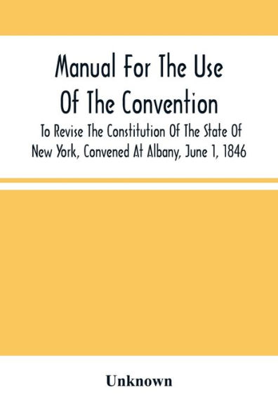 Manual For The Use Of The Convention To Revise The Constitution Of The State Of New York, Convened At Albany, June 1, 1846. Prepared Pursuant To Order Of The Convention, By The Secretaries, Under Supervision Of A Select Committee