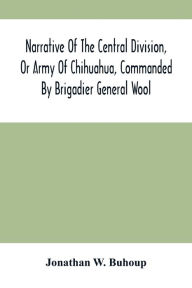 Title: Narrative Of The Central Division, Or Army Of Chihuahua, Commanded By Brigadier General Wool: Embracing All The Occurrences Incidents And Anecdotes, From The Time Of Its Rendezvous At San Antonio De Bexar Till Its Juncture With Gen'L Taylor, And Its Fina, Author: Jonathan W. Buhoup