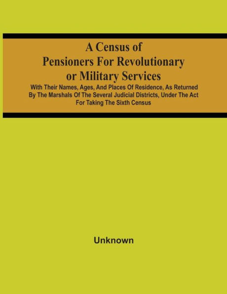 A Census Of Pensioners For Revolutionary Or Military Services: With Their Names, Ages, And Places Of Residence, As Returned By The Marshals Of The Several Judicial Districts, Under The Act For Taking The Sixth Census