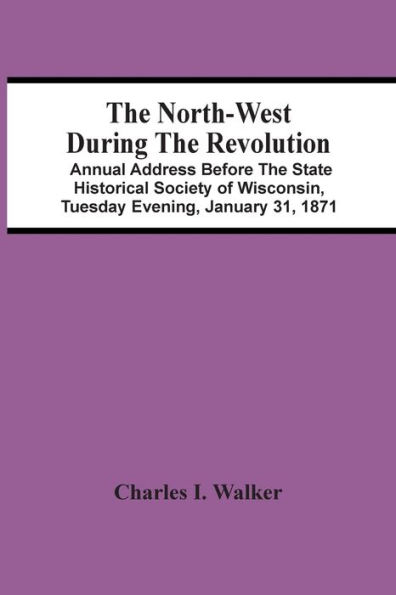 The North-West During The Revolution; Annual Address Before The State Historical Society Of Wisconsin, Tuesday Evening, January 31, 1871