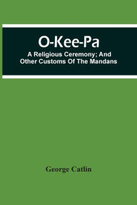 Title: O-Kee-Pa; A Religious Ceremony; And Other Customs Of The Mandans, Author: George Catlin