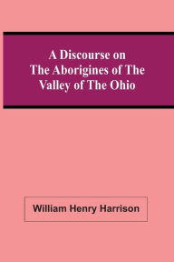 Title: A Discourse On The Aborigines Of The Valley Of The Ohio: In Which The Opinions Of The Conquest Of That Valley By The Iroquois, Or Six Nations, In The Seventeenth Century, Supported By Cadwallader Colden, Governor Pownal, Dr. Franklin, The Hon. De Witt C, Author: William Henry Harrison