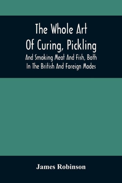 The Whole Art Of Curing, Pickling, And Smoking Meat Fish, Both British Foreign Modes: With Many Useful Miscellaneous Receipts, Full Directions For Construction An Economical Drying-Chimney Apparatus, On Entirely Original P