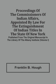 Title: Proceedings Of The Commissioners Of Indian Affairs, Appointed By Law For The Extinguishment Of Indian Titles In The State Of New York: Published From The Original Manuscript In The Library Of The Albany Institute (Volume I), Author: Franklin B. Hough