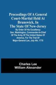 Title: Proceedings Of A General Court-Martial Held At Brunswick, In The State Of New-Jersey, By Order Of His Excellency Gen. Washington, Commander-In-Chief Of The Army Of The United States Of America, For The Trial Of Major-General Lee, July 4Th, 1778, Author: Charles Lee