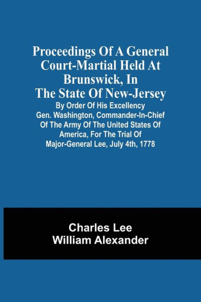 Proceedings Of A General Court-Martial Held At Brunswick, In The State Of New-Jersey, By Order Of His Excellency Gen. Washington, Commander-In-Chief Of The Army Of The United States Of America, For The Trial Of Major-General Lee, July 4Th, 1778