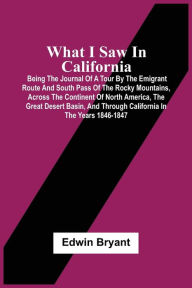 Title: What I Saw In California: Being The Journal Of A Tour By The Emigrant Route And South Pass Of The Rocky Mountains, Across The Continent Of North America, The Great Desert Basin, And Through California In The Years 1846-1847, Author: Edwin Bryant
