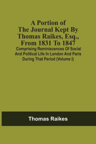 Title: A Portion Of The Journal Kept By Thomas Raikes, Esq., From 1831 To 1847: Comprising Reminiscences Of Social And Political Life In London And Paris During That Period (Volume I), Author: Thomas Raikes