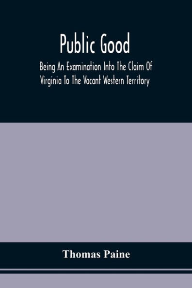 Public Good, Being An Examination Into The Claim Of Virginia To The Vacant Western Territory, And Of The Right Of The United States To The Same: To Which Are Added, Proposals For Laying Off A New State To Be Applied As A Fund For Carrying On The War, Or R