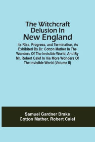 Title: The Witchcraft Delusion In New England; Its Rise, Progress, And Termination, As Exhibited By Dr. Cotton Mather In The Wonders Of The Invisible World, And By Mr. Robert Calef In His More Wonders Of The Invisible World (Volume Ii), Author: Samuel Gardner Drake