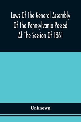Laws Of The General Assembly Of The Pennsylvania Passed At The Session Of 1861; In The Eighty-Fifth Year Of Independence