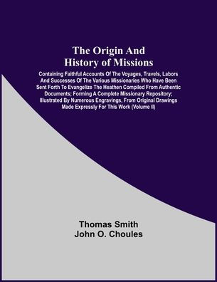 The Origin And History Of Missions: Containing Faithful Accounts Of The Voyages, Travels, Labors And Successes Of The Various Missionaries Who Have Been Sent Forth To Evangelize The Heathen Compiled From Authentic Documents; Forming A Complete Missionary