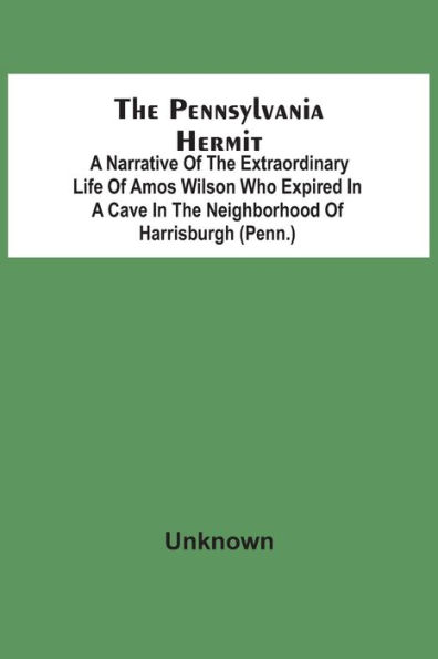 The Pennsylvania Hermit: A Narrative Of The Extraordinary Life Of Amos Wilson Who Expired In A Cave In The Neighborhood Of Harrisburgh (Penn.) After Having Therein Lived In Solitary Retirement For The Space Of Nineteen Years In Consequence Of The Ignomini