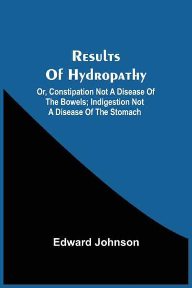 Results Of Hydropathy; Or, Constipation Not A Disease Of The Bowels; Indigestion Not A Disease Of The Stomach