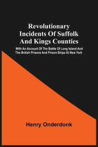 Title: Revolutionary Incidents Of Suffolk And Kings Counties: With An Account Of The Battle Of Long Island And The British Prisons And Prison-Ships At New York, Author: Henry Onderdonk