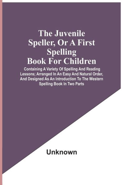 The Juvenile Speller, Or A First Spelling Book For Children: Containing A Variety Of Spelling And Reading Lessons; Arranged In An Easy And Natural Order, And Designed As An Introduction To The Western Spelling Book In Two Parts