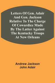 Title: Letters Of Gen. Adair And Gen. Jackson Relative To The Charge Of Cowardice Made By The Latter Against The Kentucky Troops At New Orleans, Author: Andrew Jackson