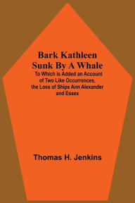 Title: Bark Kathleen Sunk By A Whale; To Which Is Added An Account Of Two Like Occurrences, The Loss Of Ships Ann Alexander And Essex, Author: Thomas H. Jenkins