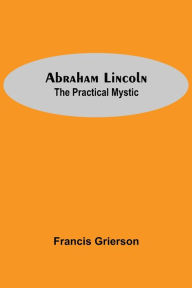 Title: Abraham Lincoln: The Practical Mystic, Author: Francis Grierson