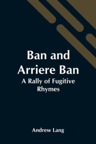 Title: Ban And Arriere Ban: A Rally Of Fugitive Rhymes, Author: Andrew Lang