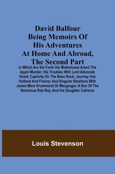 David Balfour Being Memoirs Of His Adventures At Home And Abroad, The Second Part: In Which Are Set Forth His Misfortunes Anent The Appin Murder; His Troubles With Lord Advocate Grant; Captivity On The Bass Rock; Journey Into Holland And France; And Singu