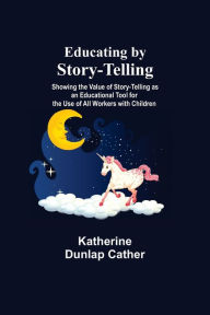 Title: Educating By Story-Telling; Showing The Value Of Story-Telling As An Educational Tool For The Use Of All Workers With Children, Author: Katherine Dunlap Cather