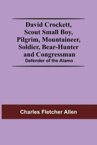 Title: David Crockett, Scout Small Boy, Pilgrim, Mountaineer, Soldier, Bear-Hunter And Congressman; Defender Of The Alamo, Author: Charles Fletcher Allen