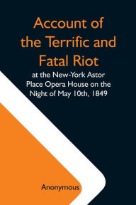 Title: Account Of The Terrific And Fatal Riot At The New-York Astor Place Opera House On The Night Of May 10Th, 1849; With The Quarrels Of Forrest And Macready Including All The Causes Which Led To That Awful Tragedy Wherein An Infuriated Mob Was Quelled By The, Author: Anonymous