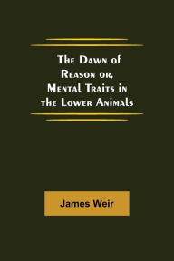 Title: The Dawn of Reason or, Mental Traits in the Lower Animals, Author: James Weir