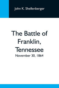 Title: The Battle Of Franklin, Tennessee; November 30, 1864; A Statement Of The Erroneous Claims Made By General Schofield, And An Exposition Of The Blunder Which Opened The Battle, Author: John K. Shellenberger