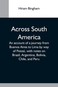 Title: Across South America; An Account Of A Journey From Buenos Aires To Lima By Way Of Potosí, With Notes On Brazil, Argentina, Bolivia, Chile, And Peru, Author: Hiram Bingham