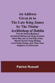 Title: An Address Given in to the Late King James by the Titular Archbishop of Dublin; From the General Meeting of the Romish Bishops and Clergy of Ireland, Held in May Last, by That King's Order. Wherein Several Things Relating to the Popish Designs upon These, Author: Patrick Russell