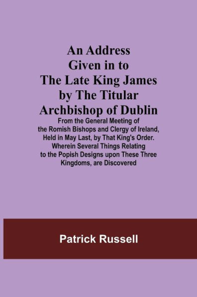 An Address Given in to the Late King James by the Titular Archbishop of Dublin; From the General Meeting of the Romish Bishops and Clergy of Ireland, Held in May Last, by That King's Order. Wherein Several Things Relating to the Popish Designs upon These