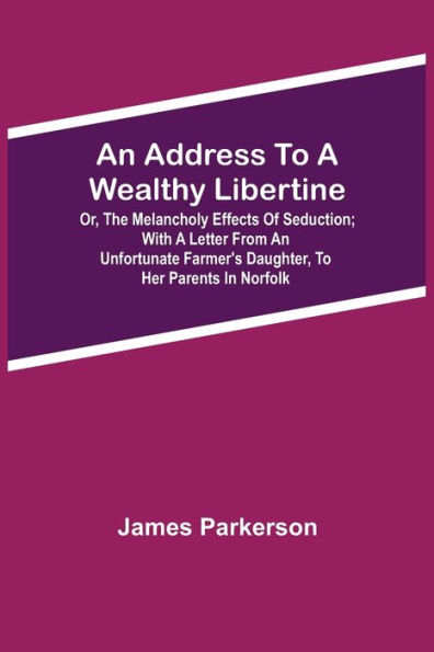 An Address to a Wealthy Libertine; or, the Melancholy Effects of Seduction; with a Letter from an Unfortunate Farmer's Daughter, to her Parents in Norfolk