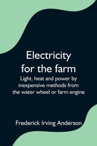 Title: Electricity for the farm; Light, heat and power by inexpensive methods from the water wheel or farm engine, Author: Frederick Irving Anderson