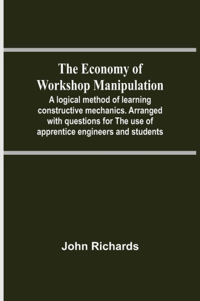 The Economy Of Workshop Manipulation; A Logical Method Of Learning Constructive Mechanics. Arranged With Questions For The Use Of Apprentice Engineers And Students