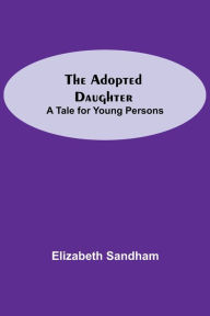Title: The Adopted Daughter: A Tale for Young Persons, Author: Elizabeth Sandham