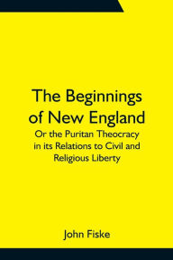 Title: The Beginnings of New England; Or the Puritan Theocracy in its Relations to Civil and Religious Liberty, Author: John Fiske
