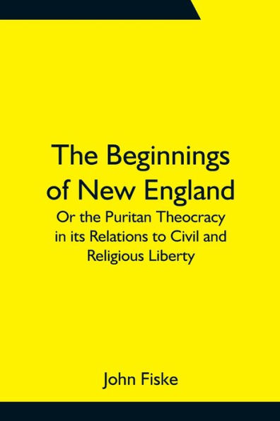 the Beginnings of New England; Or Puritan Theocracy its Relations to Civil and Religious Liberty