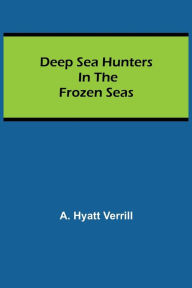 Title: Deep Sea Hunters in the Frozen Seas, Author: A. Hyatt Verrill