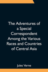 Title: The Adventures of a Special Correspondent Among the Various Races and Countries of Central Asia; Being the Exploits and Experiences of Claudius Bombarnac of The Twentieth Century, Author: Jules Verne
