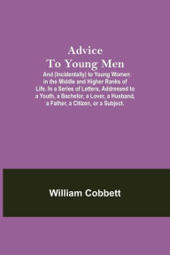 Title: Advice To Young Men; And (Incidentally) To Young Women In The Middle And Higher Ranks Of Life. In A Series Of Letters, Addressed To A Youth, A Bachelor, A Lover, A Husband, A Father, A Citizen, Or A Subject., Author: William Cobbett