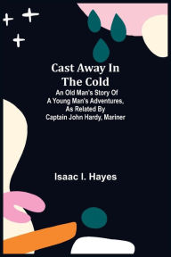 Title: Cast Away in the Cold; An Old Man's Story of a Young Man's Adventures, as Related by Captain John Hardy, Mariner, Author: Isaac I. Hayes