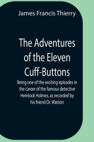Title: The Adventures Of The Eleven Cuff-Buttons ; Being One Of The Exciting Episodes In The Career Of The Famous Detective Hemlock Holmes, As Recorded By His Friend Dr. Watson, Author: James Francis Thierry